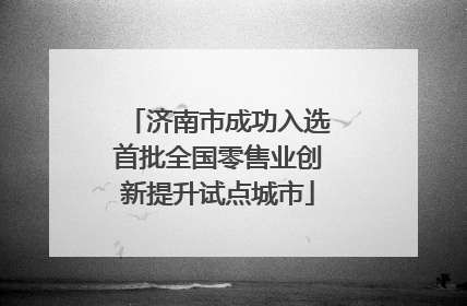 济南市成功入选首批全国零售业创新提升试点城市