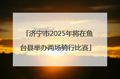 济宁市2025年将在鱼台县举办两场骑行比赛