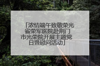浓情端午致敬荣光 省荣军医院赴荆门市光荣院开展主题党日暨慰问活动