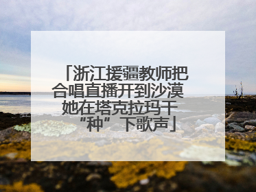浙江援疆教师把合唱直播开到沙漠 她在塔克拉玛干“种”下歌声