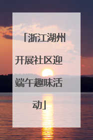 浙江湖州开展社区迎端午趣味活动