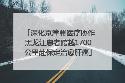 深化京津冀医疗协作 黑龙江患者跨越1700公里赴保定治愈肝癌