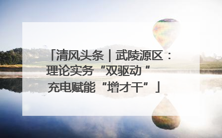 清风头条｜武陵源区：理论实务“双驱动 ” 充电赋能“增才干”