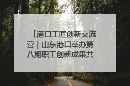 港口工匠创新交流营｜山东港口举办第八期职工创新成果共享交流活动