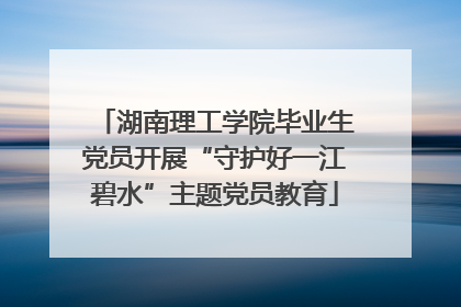 湖南理工学院毕业生党员开展“守护好一江碧水”主题党员教育