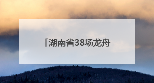 湖南省38场龙舟赛及大型活动清单来了！注意，这些路段将交通管制