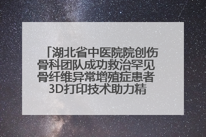 湖北省中医院院创伤骨科团队成功救治罕见骨纤维异常增殖症患者 3D打印技术助力精准矫形手术