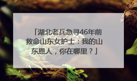 湖北老兵急寻46年前救命山东女护士：我的山东恩人，你在哪里？