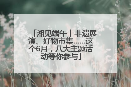 湘见端午丨非遗展演、好物市集……这个6月，八大主题活动等你参与