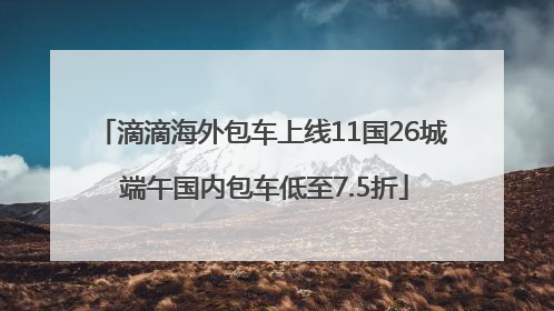 滴滴海外包车上线11国26城 端午国内包车低至7.5折