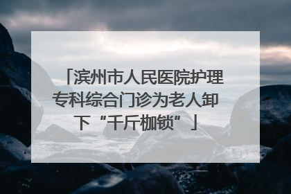滨州市人民医院护理专科综合门诊为老人卸下“千斤枷锁”