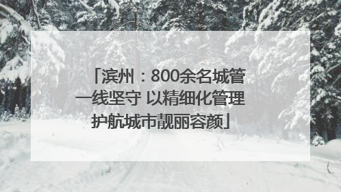 滨州：800余名城管一线坚守 以精细化管理护航城市靓丽容颜