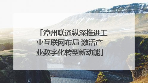 漳州联通纵深推进工业互联网布局 激活产业数字化转型新动能