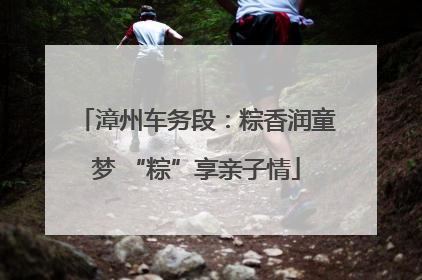 漳州车务段：粽香润童梦 “粽”享亲子情
