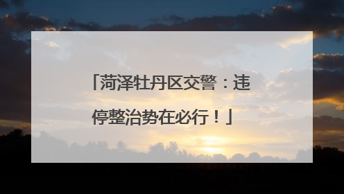 菏泽牡丹区交警：违停整治势在必行！