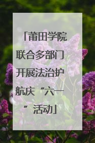 莆田学院联合多部门开展法治护航庆“六一”活动