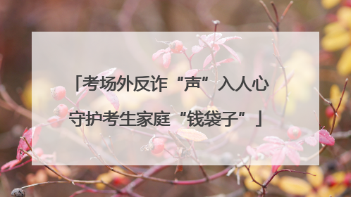 考场外反诈“声”入人心 守护考生家庭“钱袋子”