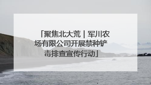 聚焦北大荒｜军川农场有限公司开展禁种铲毒排查宣传行动