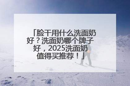 脸干用什么洗面奶好？洗面奶哪个牌子好，2025洗面奶值得买推荐！