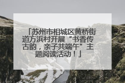 苏州市相城区黄桥街道方浜村开展“书香传古韵，亲子共端午”主题阅读活动！