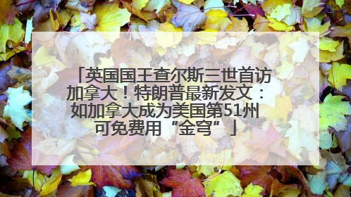 英国国王查尔斯三世首访加拿大！特朗普最新发文：如加拿大成为美国第51州可免费用“金穹”