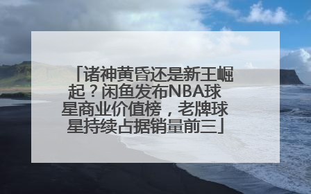 诸神黄昏还是新王崛起？闲鱼发布NBA球星商业价值榜，老牌球星持续占据销量前三