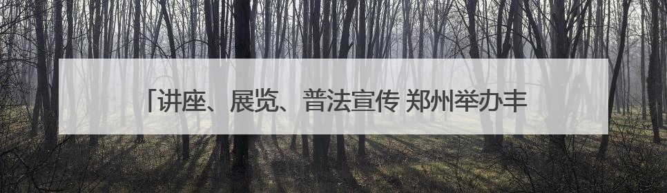 讲座、展览、普法宣传 郑州举办丰富多彩活动迎接文化和自然遗产日
