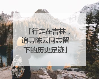 行走在吉林，追寻陈云同志留下的历史足迹
