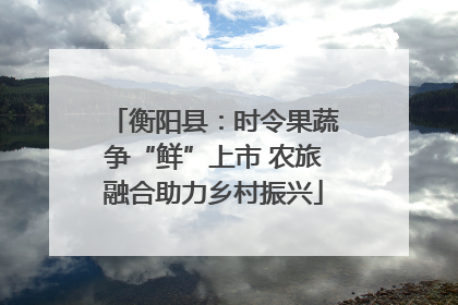 衡阳县：时令果蔬争“鲜”上市 农旅融合助力乡村振兴