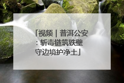 视频｜普洱公安：斩毒链筑铁壁 守边境护净土