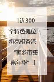 近300个特色摊位将亮相香港“家乡市集嘉年华”