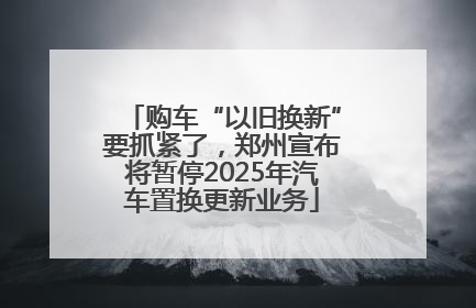 购车“以旧换新”要抓紧了，郑州宣布将暂停2025年汽车置换更新业务