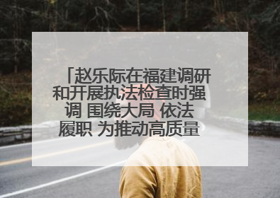 赵乐际在福建调研和开展执法检查时强调 围绕大局 依法履职 为推动高质量发展作出人大贡献