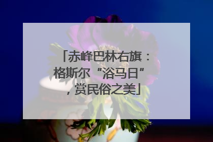 赤峰巴林右旗：格斯尔“浴马日”，赏民俗之美