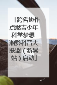 跨省协作点燃青少年科学梦想 湘黔科普大联盟（新晃站）启动