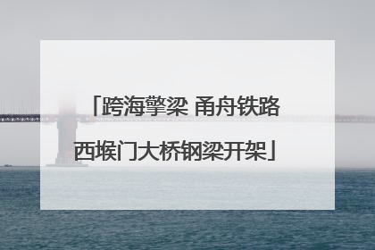 跨海擎梁 甬舟铁路西堠门大桥钢梁开架