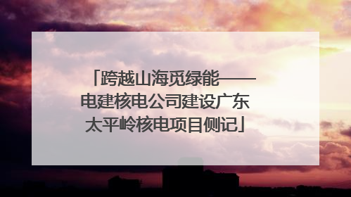 跨越山海觅绿能——电建核电公司建设广东太平岭核电项目侧记