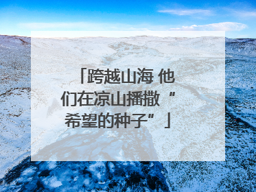 跨越山海 他们在凉山播撒“希望的种子”