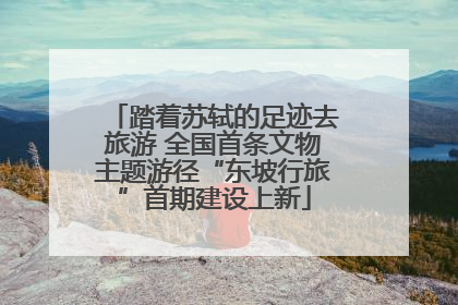 踏着苏轼的足迹去旅游 全国首条文物主题游径“东坡行旅”首期建设上新