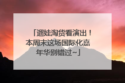 遛娃淘货看演出！本周末这场国际化嘉年华别错过~