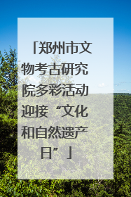 郑州市文物考古研究院多彩活动迎接“文化和自然遗产日”