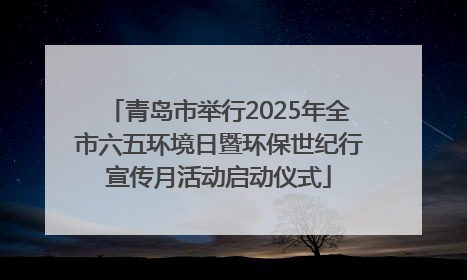 青岛市举行2025年全市六五环境日暨环保世纪行宣传月活动启动仪式