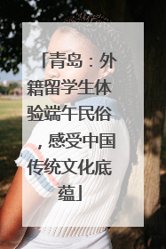 青岛：外籍留学生体验端午民俗，感受中国传统文化底蕴