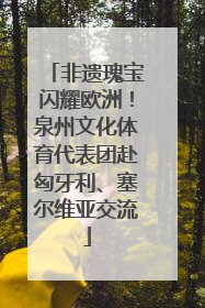 非遗瑰宝闪耀欧洲！泉州文化体育代表团赴匈牙利、塞尔维亚交流