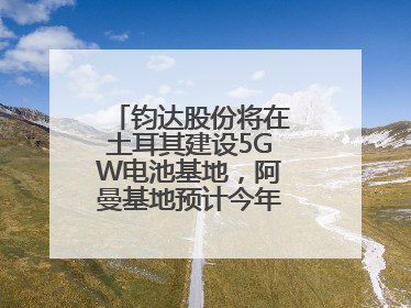 钧达股份将在土耳其建设5GW电池基地，阿曼基地预计今年年底建成投产