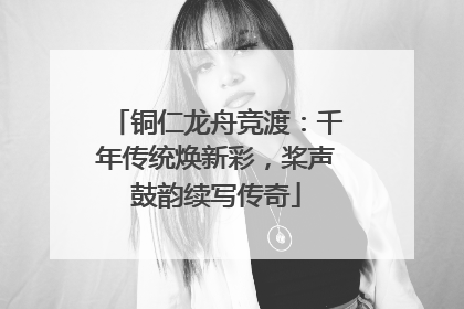 铜仁龙舟竞渡：千年传统焕新彩，桨声鼓韵续写传奇