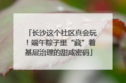 长沙这个社区真会玩！端午粽子里“藏”着基层治理的甜咸密码