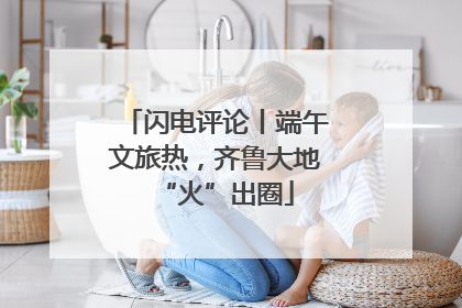 闪电评论丨端午文旅热，齐鲁大地“火”出圈