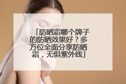 防晒霜哪个牌子的防晒效果好？多方位全面分享防晒霜，无惧紫外线