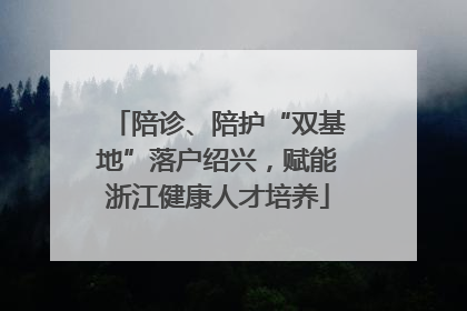 陪诊、陪护“双基地”落户绍兴，赋能浙江健康人才培养